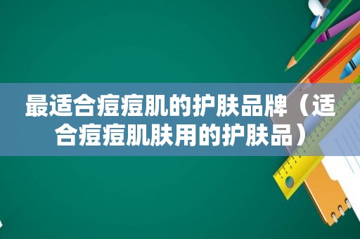 最适合痘痘肌的护肤品牌（适合痘痘肌肤用的护肤品）