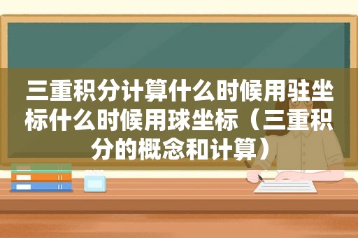 三重积分计算什么时候用驻坐标什么时候用球坐标（三重积分的概念和计算）