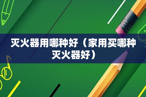 灭火器用哪种好（家用买哪种灭火器好）