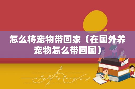 怎么将宠物带回家（在国外养宠物怎么带回国）