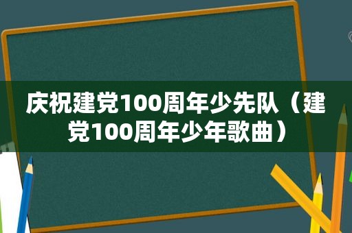 庆祝建党100周年少先队（建党100周年少年歌曲）