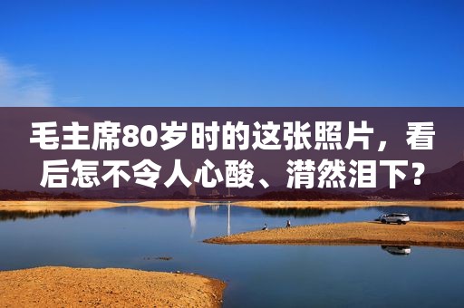 毛主席80岁时的这张照片，看后怎不令人心酸、潸然泪下？