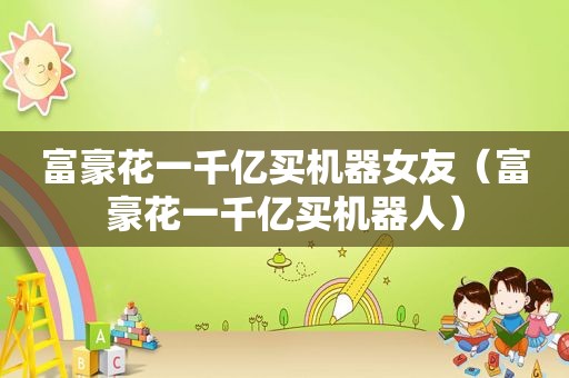 富豪花一千亿买机器女友（富豪花一千亿买机器人）