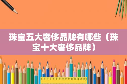 珠宝五大奢侈品牌有哪些（珠宝十大奢侈品牌）