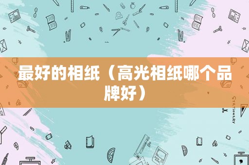 最好的相纸（高光相纸哪个品牌好）