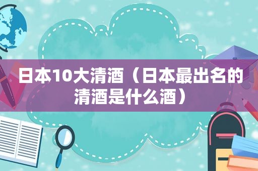 日本10大清酒（日本最出名的清酒是什么酒）