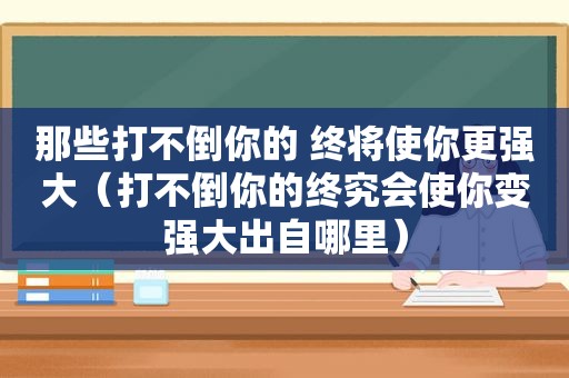 那些打不倒你的 终将使你更强大（打不倒你的终究会使你变强大出自哪里）