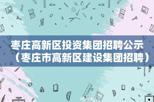 枣庄高新区投资集团招聘公示（枣庄市高新区建设集团招聘）