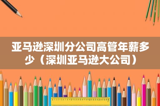 亚马逊深圳分公司高管年薪多少（深圳亚马逊大公司）