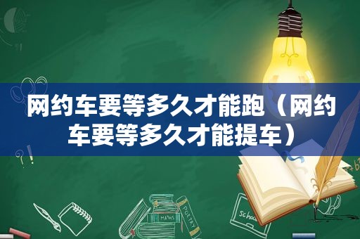 网约车要等多久才能跑（网约车要等多久才能提车）