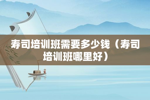 寿司培训班需要多少钱（寿司培训班哪里好）
