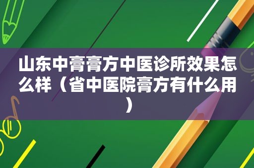 山东中膏膏方中医诊所效果怎么样（省中医院膏方有什么用）