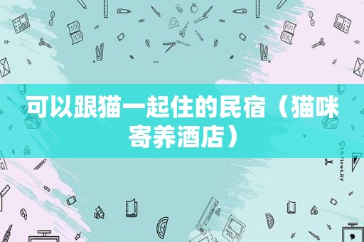 可以跟猫一起住的民宿（猫咪寄养酒店）