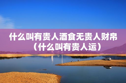 什么叫有贵人酒食无贵人财帛（什么叫有贵人运）