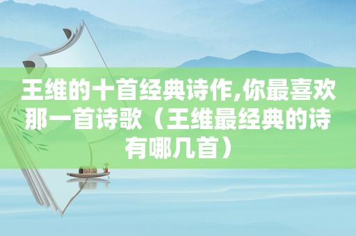 王维的十首经典诗作,你最喜欢那一首诗歌（王维最经典的诗有哪几首）