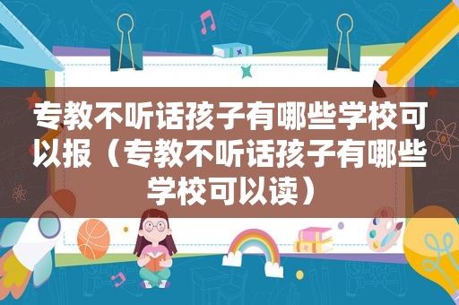 专教不听话孩子有哪些学校可以报（专教不听话孩子有哪些学校可以读）