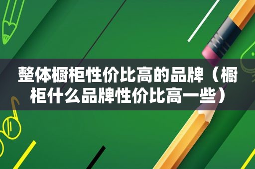 整体橱柜性价比高的品牌（橱柜什么品牌性价比高一些）