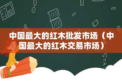 中国最大的红木批发市场（中国最大的红木交易市场）