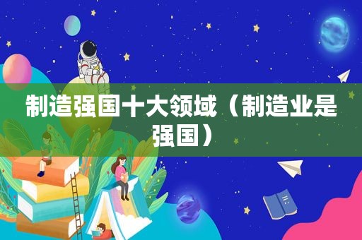 制造强国十大领域（制造业是强国）