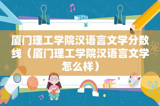 厦门理工学院汉语言文学分数线（厦门理工学院汉语言文学怎么样）