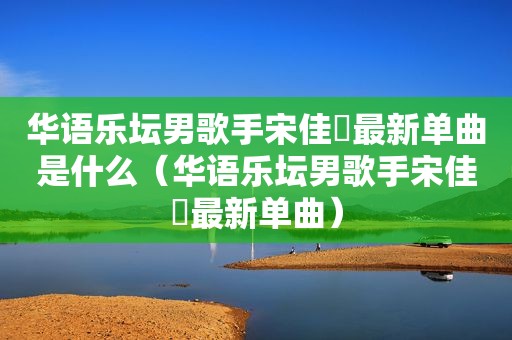 华语乐坛男歌手宋佳旻最新单曲是什么（华语乐坛男歌手宋佳旻最新单曲）