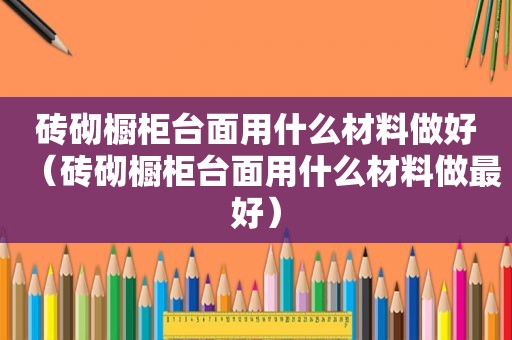 砖砌橱柜台面用什么材料做好（砖砌橱柜台面用什么材料做最好）