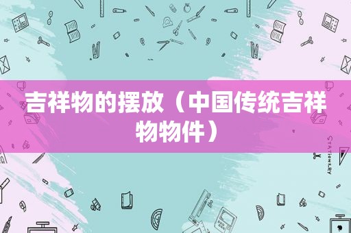吉祥物的摆放（中国传统吉祥物物件）