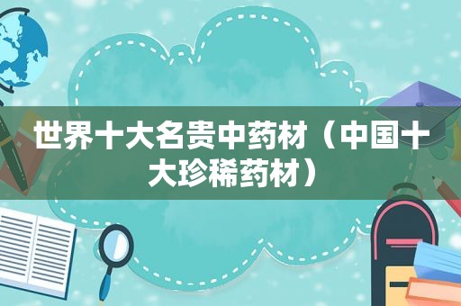 世界十大名贵中药材（中国十大珍稀药材）