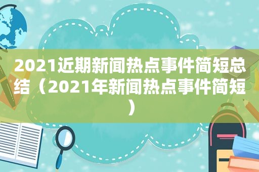 2021近期新闻热点事件简短总结（2021年新闻热点事件简短）