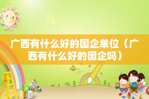 广西有什么好的国企单位（广西有什么好的国企吗）