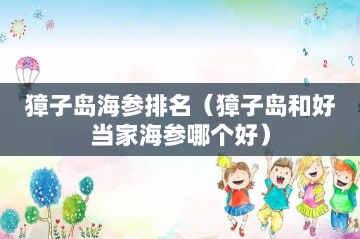 獐子岛海参排名（獐子岛和好当家海参哪个好）