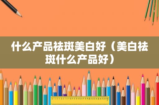 什么产品祛斑美白好（美白祛斑什么产品好）