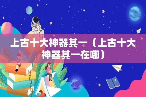 上古十大神器其一（上古十大神器其一在哪）