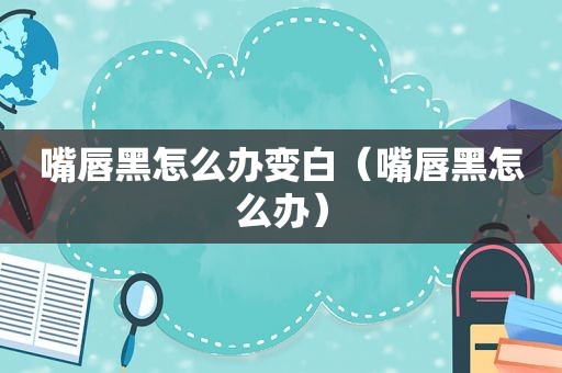 嘴唇黑怎么办变白（嘴唇黑怎么办）