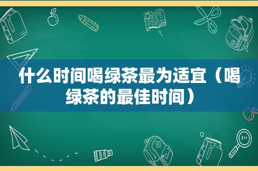什么时间喝绿茶最为适宜（喝绿茶的最佳时间）