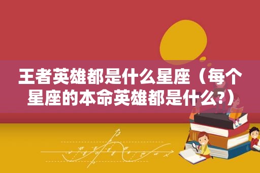 王者英雄都是什么星座（每个星座的本命英雄都是什么?）