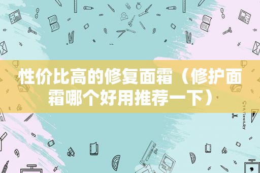 性价比高的修复面霜（修护面霜哪个好用推荐一下）