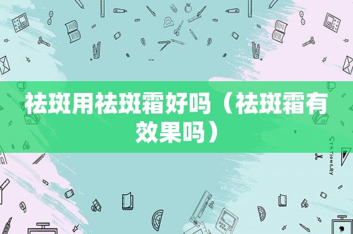 祛斑用祛斑霜好吗（祛斑霜有效果吗）