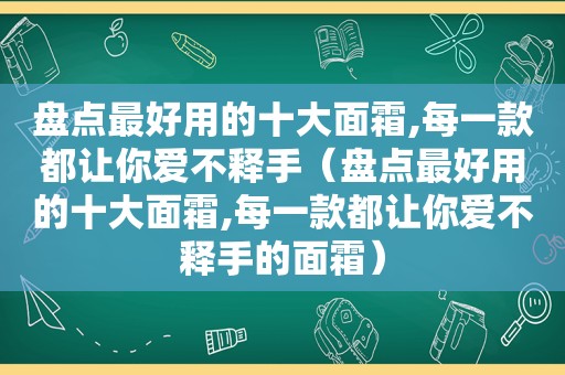 盘点最好用的十大面霜,每一款都让你爱不释手（盘点最好用的十大面霜,每一款都让你爱不释手的面霜）