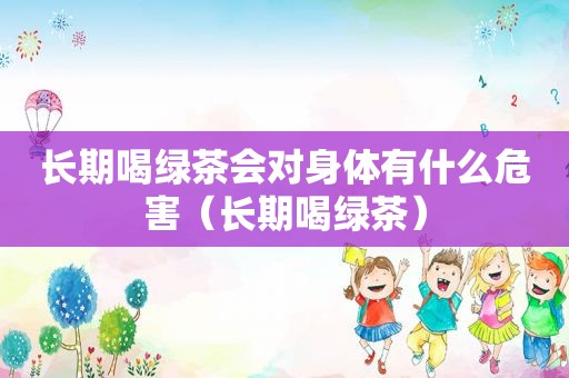 长期喝绿茶会对身体有什么危害（长期喝绿茶）