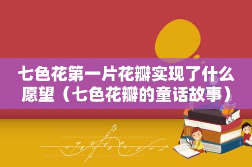 七色花第一片花瓣实现了什么愿望（七色花瓣的童话故事）