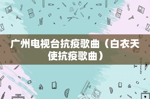 广州电视台抗疫歌曲（白衣天使抗疫歌曲）