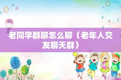 老同学群聊怎么聊（老年人交友聊天群）