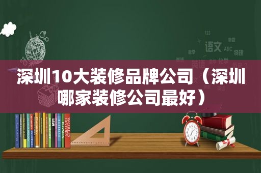 深圳10大装修品牌公司（深圳哪家装修公司最好）