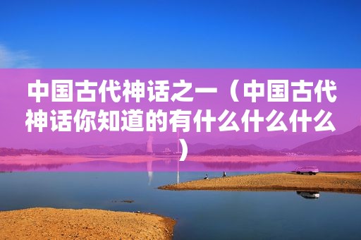 中国古代神话之一（中国古代神话你知道的有什么什么什么）