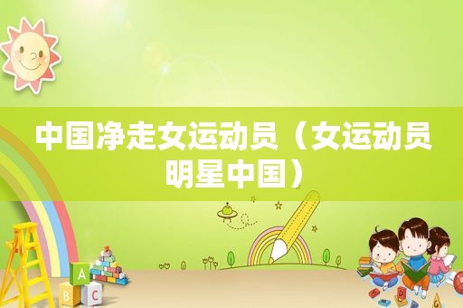 中国净走女运动员（女运动员明星中国）