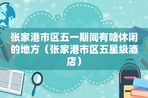 张家港市区五一期间有啥休闲的地方（张家港市区五星级酒店）