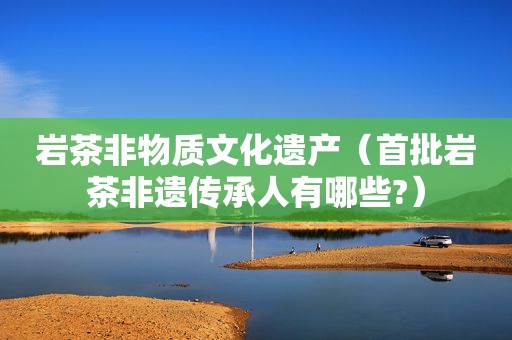 岩茶非物质文化遗产（首批岩茶非遗传承人有哪些?）