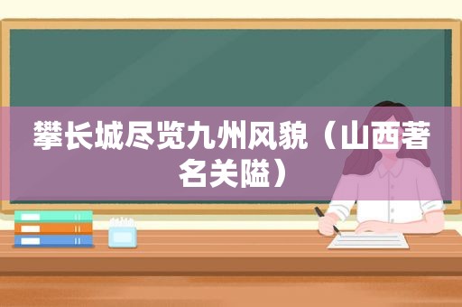 攀长城尽览九州风貌（山西著名关隘）