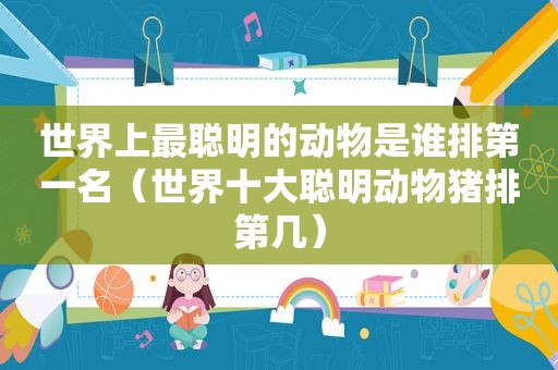 世界上最聪明的动物是谁排第一名（世界十大聪明动物猪排第几）